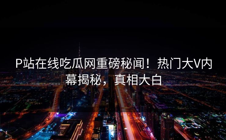 P站在线吃瓜网重磅秘闻！热门大V内幕揭秘，真相大白