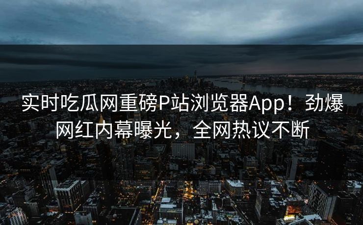 实时吃瓜网重磅P站浏览器App！劲爆网红内幕曝光，全网热议不断