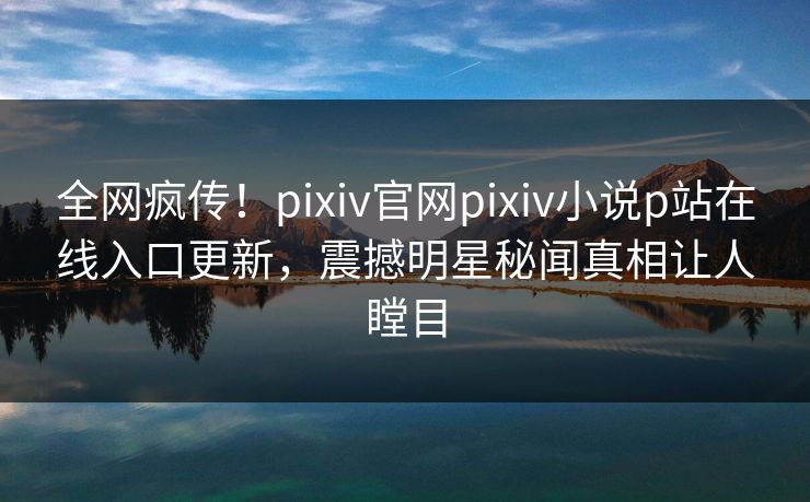 全网疯传！pixiv官网pixiv小说p站在线入口更新，震撼明星秘闻真相让人瞠目