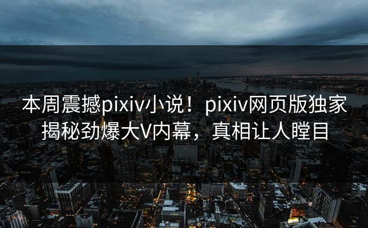 本周震撼pixiv小说！pixiv网页版独家揭秘劲爆大V内幕，真相让人瞠目