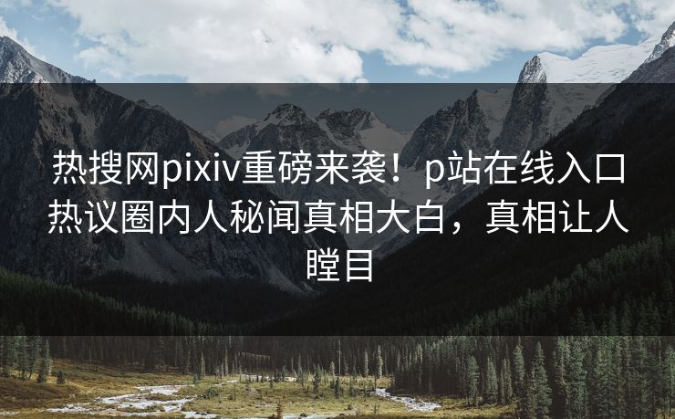 热搜网pixiv重磅来袭！p站在线入口热议圈内人秘闻真相大白，真相让人瞠目