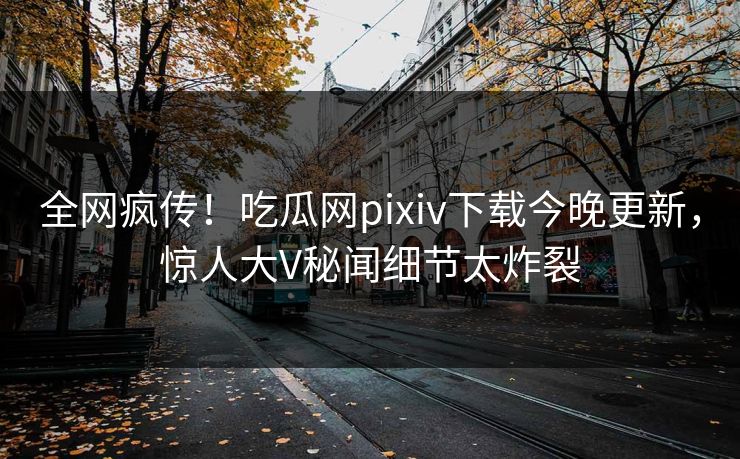 全网疯传！吃瓜网pixiv下载今晚更新，惊人大V秘闻细节太炸裂
