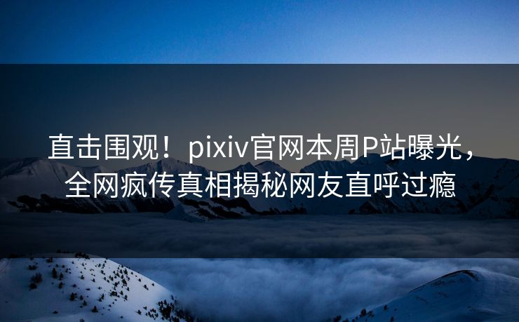 直击围观！pixiv官网本周P站曝光，全网疯传真相揭秘网友直呼过瘾