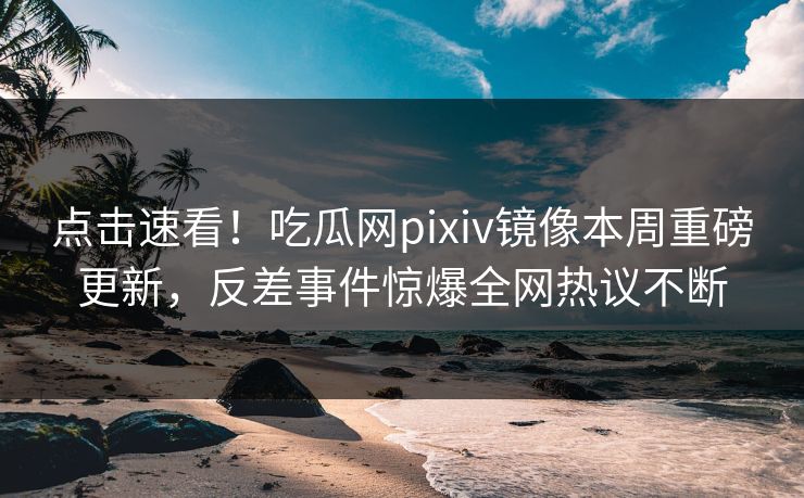 点击速看！吃瓜网pixiv镜像本周重磅更新，反差事件惊爆全网热议不断