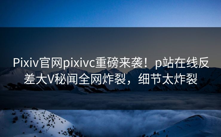 Pixiv官网pixivc重磅来袭！p站在线反差大V秘闻全网炸裂，细节太炸裂