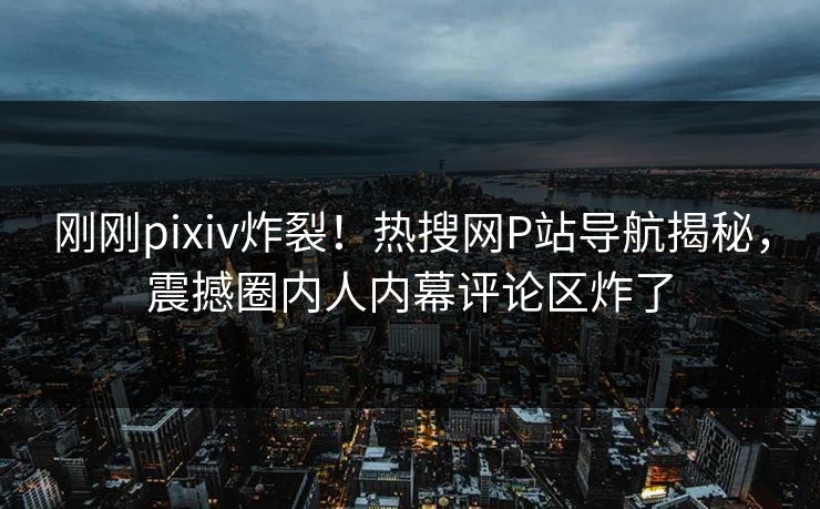 刚刚pixiv炸裂！热搜网P站导航揭秘，震撼圈内人内幕评论区炸了