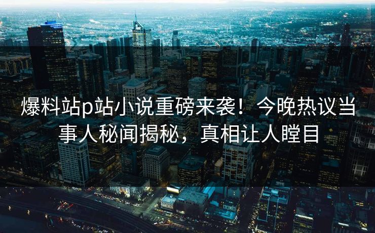 爆料站p站小说重磅来袭！今晚热议当事人秘闻揭秘，真相让人瞠目
