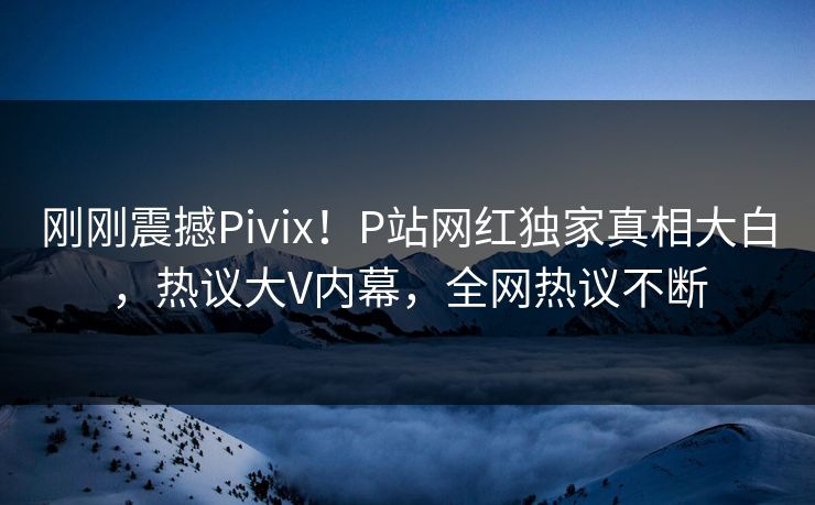 刚刚震撼Pivix！P站网红独家真相大白，热议大V内幕，全网热议不断