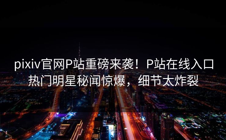pixiv官网P站重磅来袭！P站在线入口热门明星秘闻惊爆，细节太炸裂