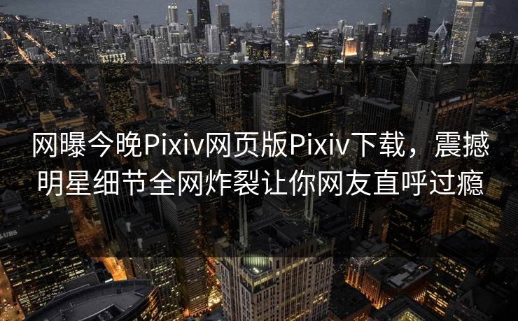 网曝今晚Pixiv网页版Pixiv下载，震撼明星细节全网炸裂让你网友直呼过瘾