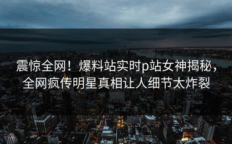 震惊全网！爆料站实时p站女神揭秘，全网疯传明星真相让人细节太炸裂