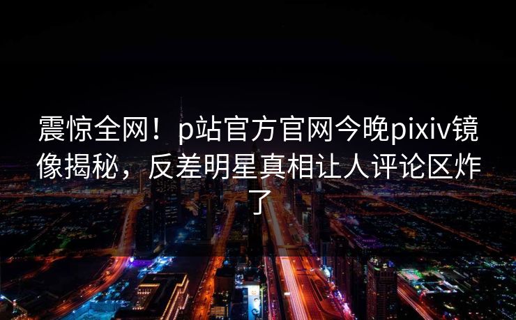 震惊全网！p站官方官网今晚pixiv镜像揭秘，反差明星真相让人评论区炸了