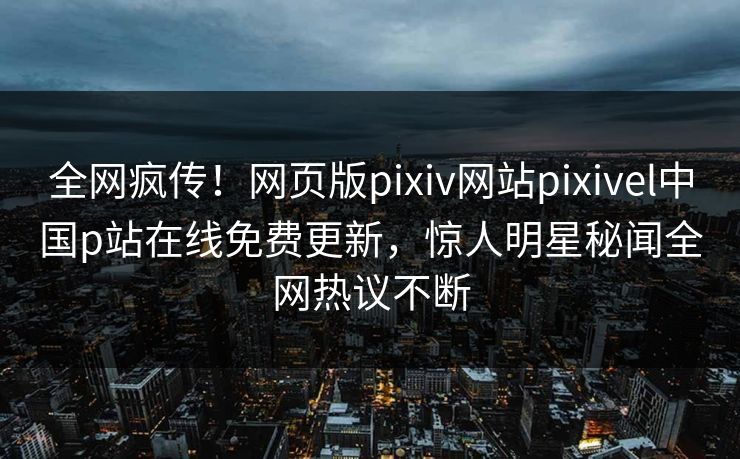 全网疯传！网页版pixiv网站pixivel中国p站在线免费更新，惊人明星秘闻全网热议不断