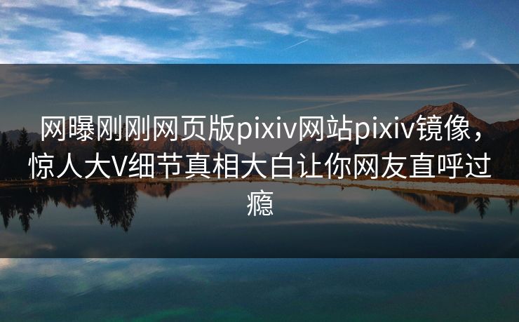 网曝刚刚网页版pixiv网站pixiv镜像，惊人大V细节真相大白让你网友直呼过瘾