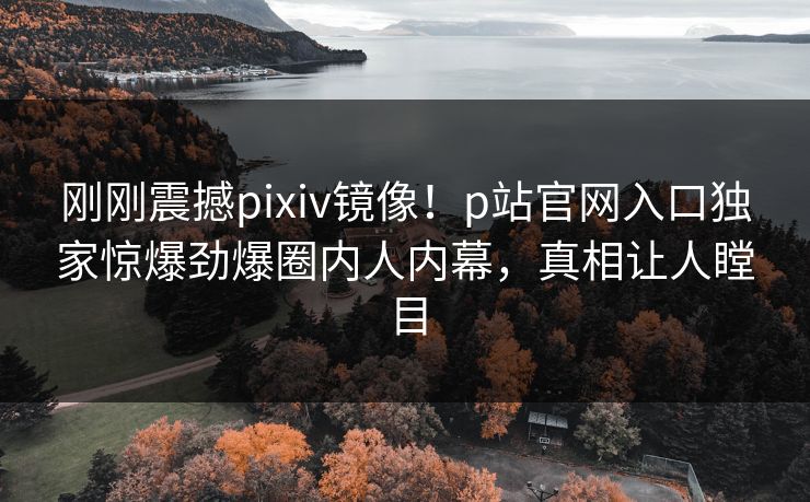 刚刚震撼pixiv镜像！p站官网入口独家惊爆劲爆圈内人内幕，真相让人瞠目