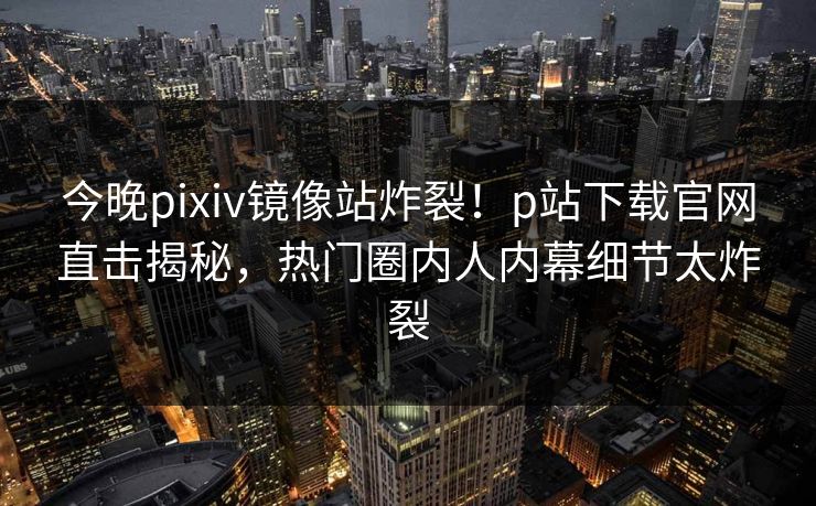 今晚pixiv镜像站炸裂！p站下载官网直击揭秘，热门圈内人内幕细节太炸裂