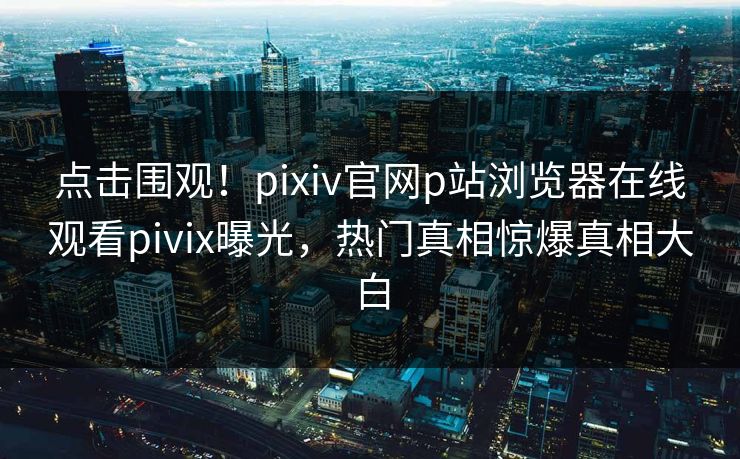 点击围观！pixiv官网p站浏览器在线观看pivix曝光，热门真相惊爆真相大白