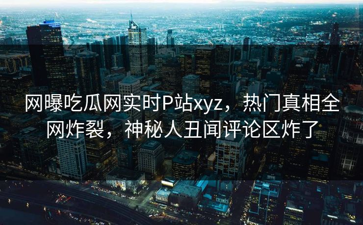 网曝吃瓜网实时P站xyz，热门真相全网炸裂，神秘人丑闻评论区炸了