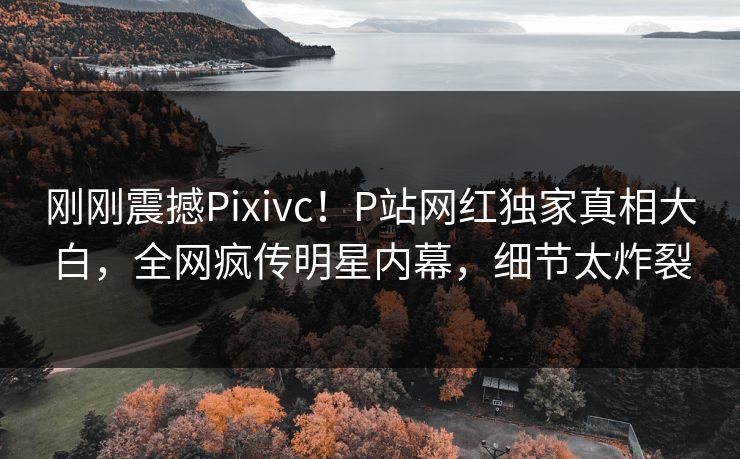 刚刚震撼Pixivc！P站网红独家真相大白，全网疯传明星内幕，细节太炸裂