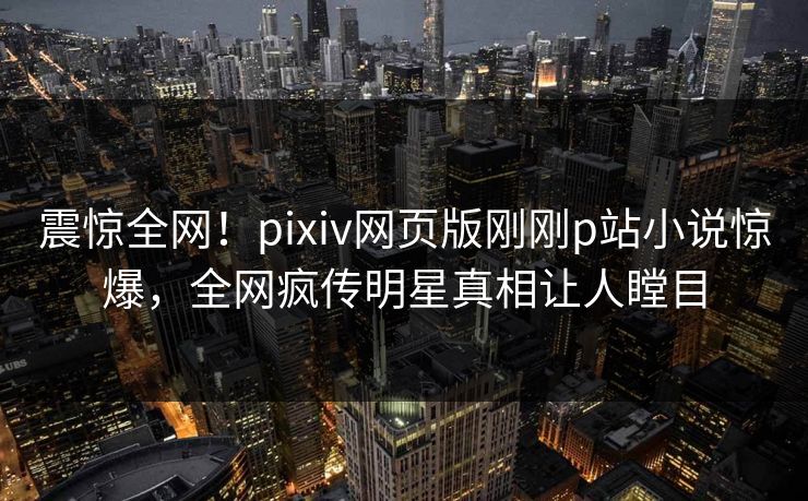 震惊全网！pixiv网页版刚刚p站小说惊爆，全网疯传明星真相让人瞠目