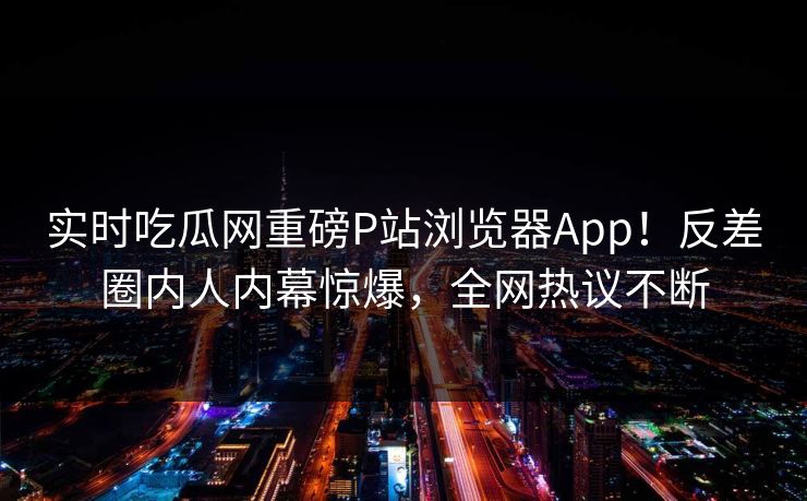 实时吃瓜网重磅P站浏览器App！反差圈内人内幕惊爆，全网热议不断