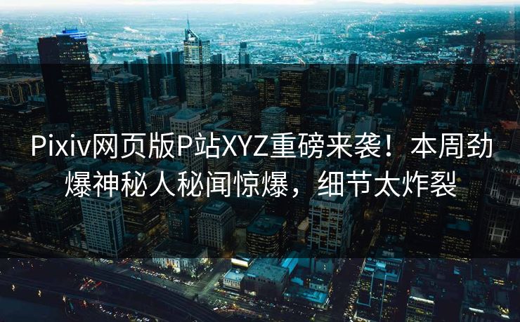 Pixiv网页版P站XYZ重磅来袭！本周劲爆神秘人秘闻惊爆，细节太炸裂