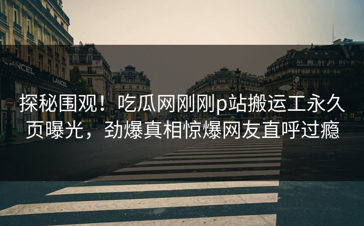 探秘围观！吃瓜网刚刚p站搬运工永久页曝光，劲爆真相惊爆网友直呼过瘾
