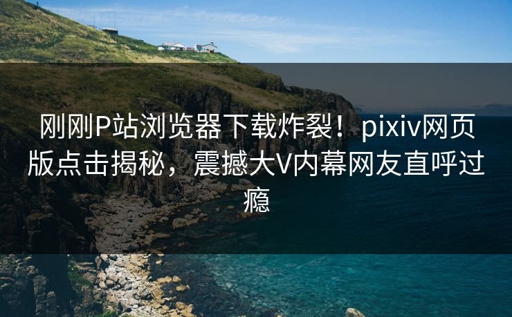 刚刚P站浏览器下载炸裂！pixiv网页版点击揭秘，震撼大V内幕网友直呼过瘾