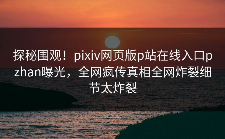 探秘围观！pixiv网页版p站在线入口pzhan曝光，全网疯传真相全网炸裂细节太炸裂