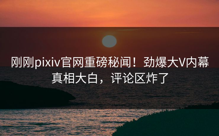 刚刚pixiv官网重磅秘闻！劲爆大V内幕真相大白，评论区炸了