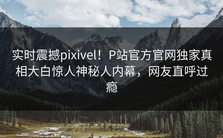 实时震撼pixivel！P站官方官网独家真相大白惊人神秘人内幕，网友直呼过瘾