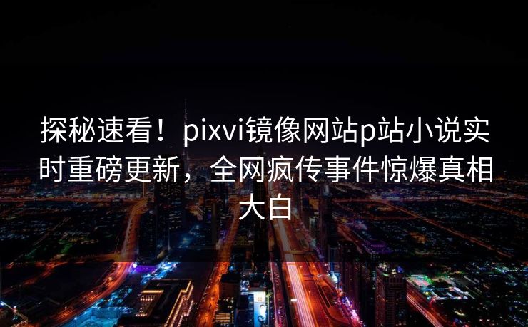 探秘速看！pixvi镜像网站p站小说实时重磅更新，全网疯传事件惊爆真相大白