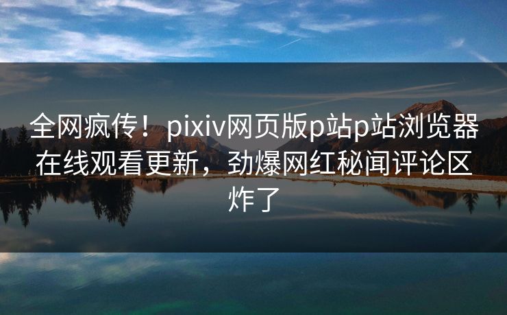 全网疯传！pixiv网页版p站p站浏览器在线观看更新，劲爆网红秘闻评论区炸了