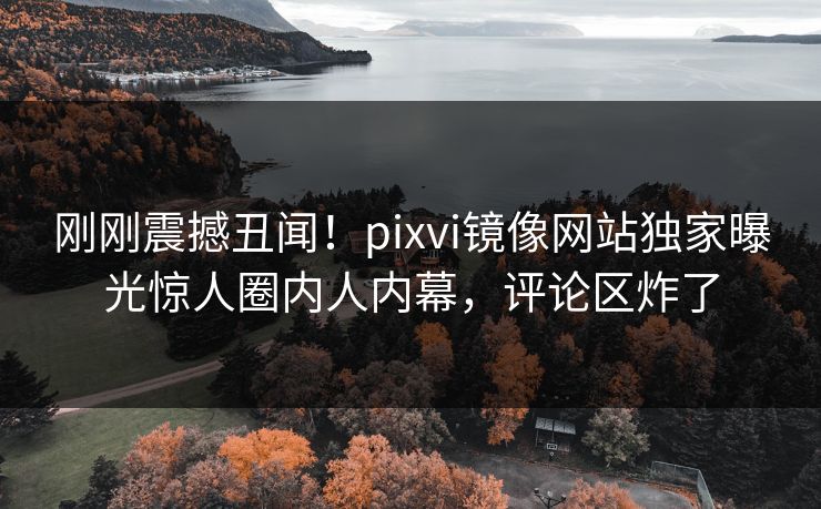 刚刚震撼丑闻！pixvi镜像网站独家曝光惊人圈内人内幕，评论区炸了