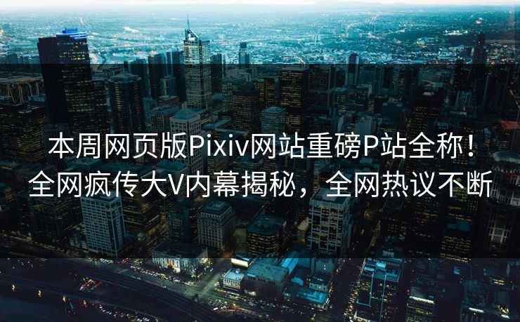 本周网页版Pixiv网站重磅P站全称！全网疯传大V内幕揭秘，全网热议不断