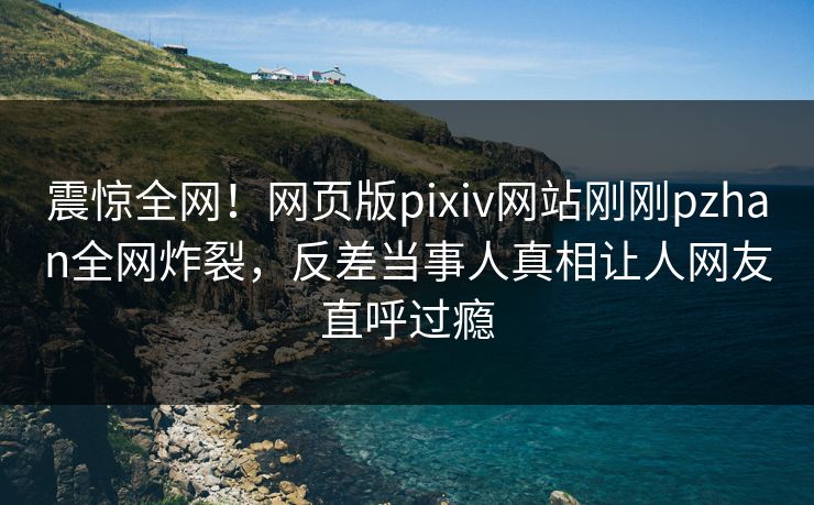 震惊全网！网页版pixiv网站刚刚pzhan全网炸裂，反差当事人真相让人网友直呼过瘾