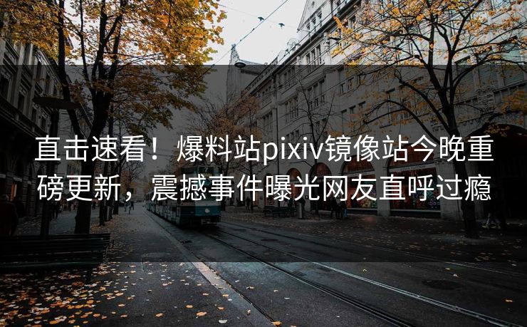 直击速看！爆料站pixiv镜像站今晚重磅更新，震撼事件曝光网友直呼过瘾
