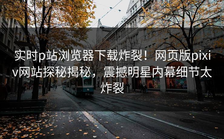 实时p站浏览器下载炸裂！网页版pixiv网站探秘揭秘，震撼明星内幕细节太炸裂
