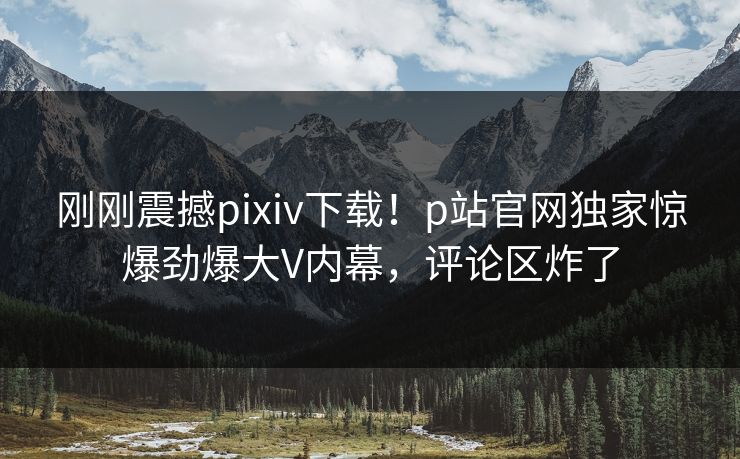刚刚震撼pixiv下载！p站官网独家惊爆劲爆大V内幕，评论区炸了