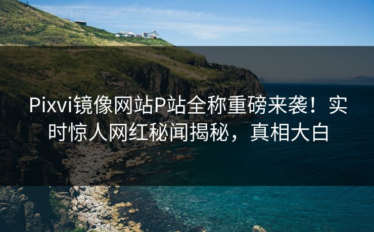Pixvi镜像网站P站全称重磅来袭！实时惊人网红秘闻揭秘，真相大白