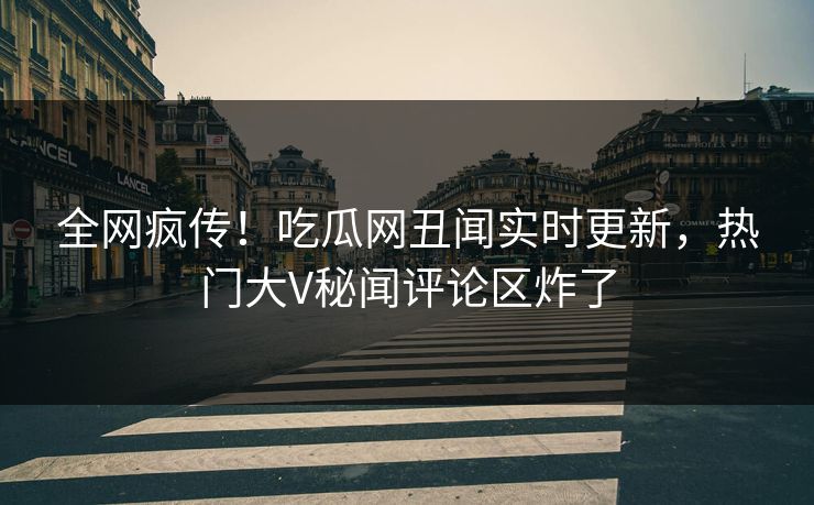 全网疯传！吃瓜网丑闻实时更新，热门大V秘闻评论区炸了