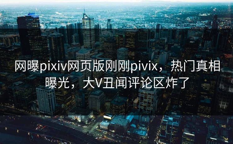 网曝pixiv网页版刚刚pivix，热门真相曝光，大V丑闻评论区炸了