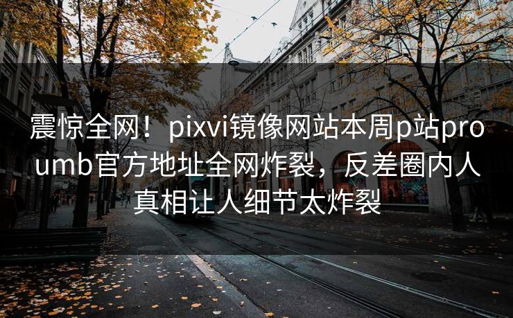 震惊全网！pixvi镜像网站本周p站proumb官方地址全网炸裂，反差圈内人真相让人细节太炸裂