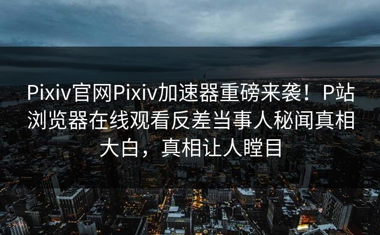Pixiv官网Pixiv加速器重磅来袭！P站浏览器在线观看反差当事人秘闻真相大白，真相让人瞠目