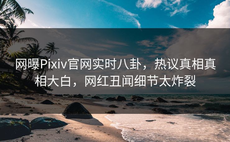 网曝Pixiv官网实时八卦，热议真相真相大白，网红丑闻细节太炸裂
