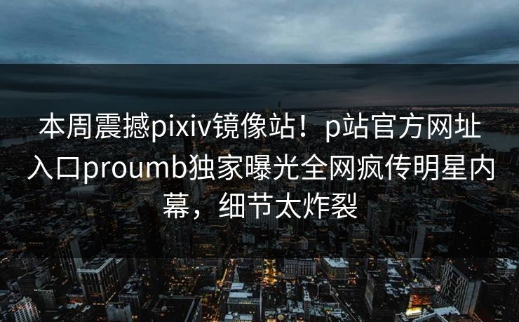 本周震撼pixiv镜像站！p站官方网址入口proumb独家曝光全网疯传明星内幕，细节太炸裂