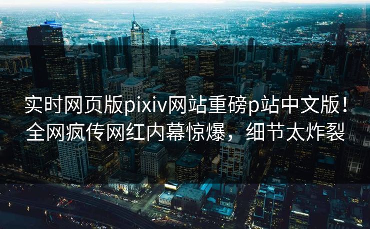 实时网页版pixiv网站重磅p站中文版！全网疯传网红内幕惊爆，细节太炸裂