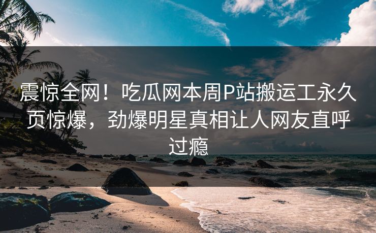 震惊全网！吃瓜网本周P站搬运工永久页惊爆，劲爆明星真相让人网友直呼过瘾