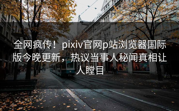 全网疯传！pixiv官网p站浏览器国际版今晚更新，热议当事人秘闻真相让人瞠目