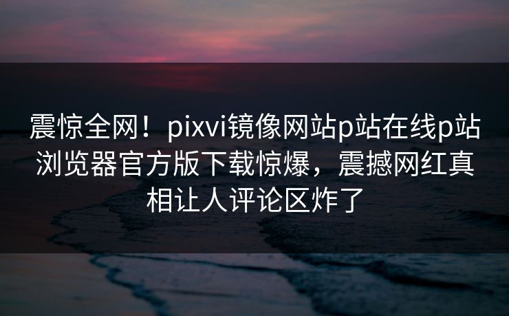 震惊全网！pixvi镜像网站p站在线p站浏览器官方版下载惊爆，震撼网红真相让人评论区炸了